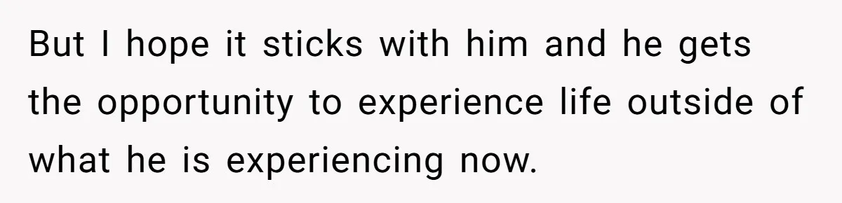 But I hope it sticks with him and he gets the opportunity to experience life outside of what he is experiencing now.