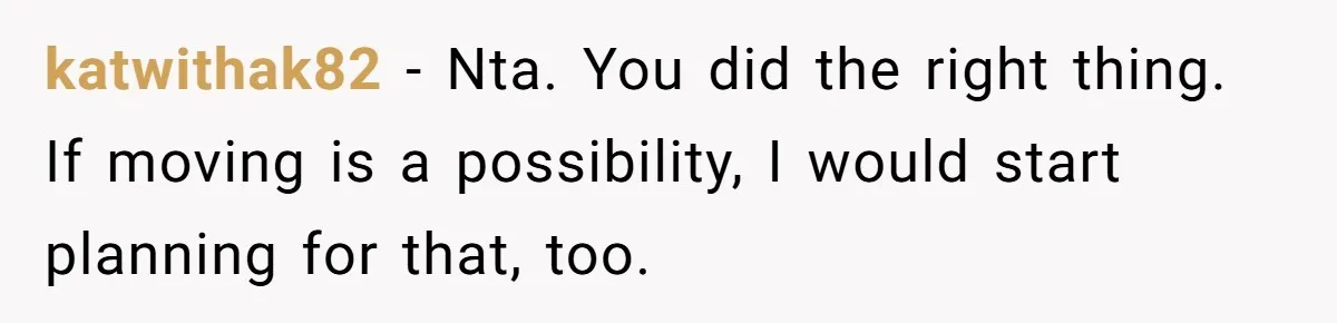 katwithak82 − Nta. You did the right thing. If moving is a possibility, I would start planning for that, too.