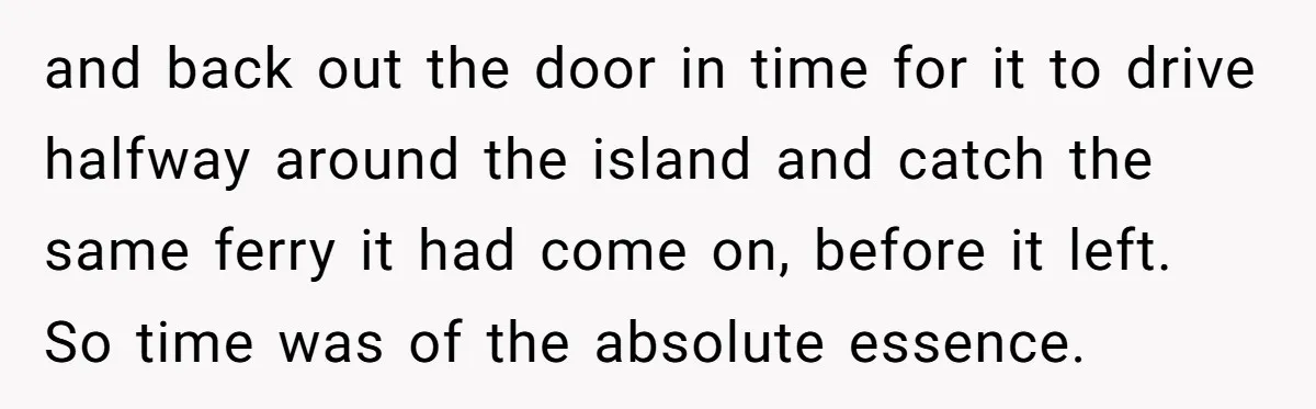 and back out the door in time for it to drive halfway around the island and catch the same ferry it had come on, before it left. So time was...