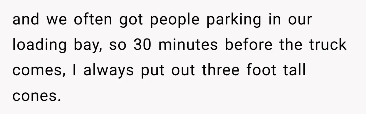 and we often got people parking in our loading bay, so 30 minutes before the truck comes, I always put out three foot tall cones.