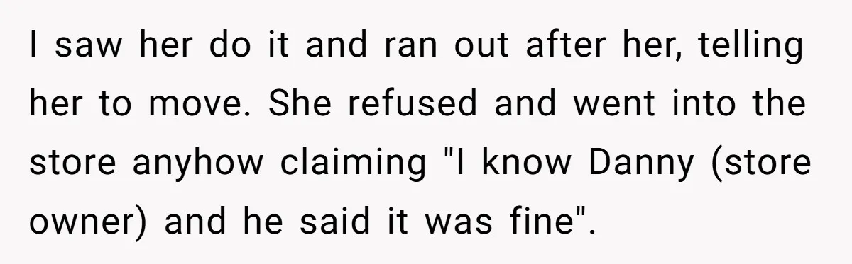 I saw her do it and ran out after her, telling her to move. She refused and went into the store anyhow claiming "I know Danny (store owner) and he...