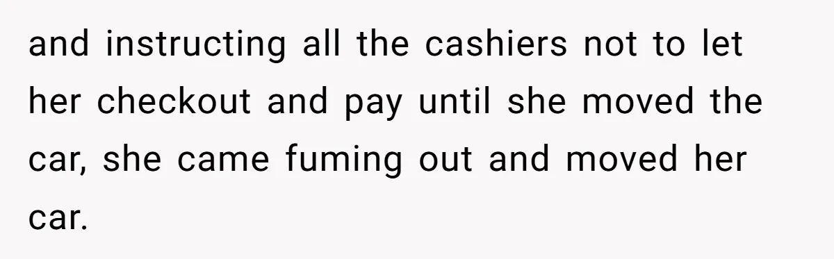 and instructing all the cashiers not to let her checkout and pay until she moved the car, she came fuming out and moved her car.