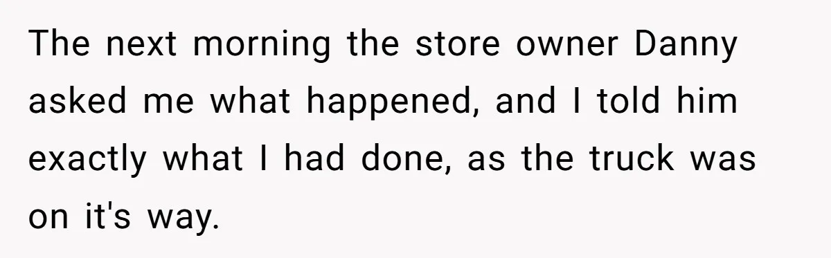 The next morning the store owner Danny asked me what happened, and I told him exactly what I had done, as the truck was on it's way.
