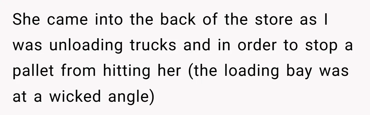 She came into the back of the store as I was unloading trucks and in order to stop a pallet from hitting her (the loading bay was at a wicked...