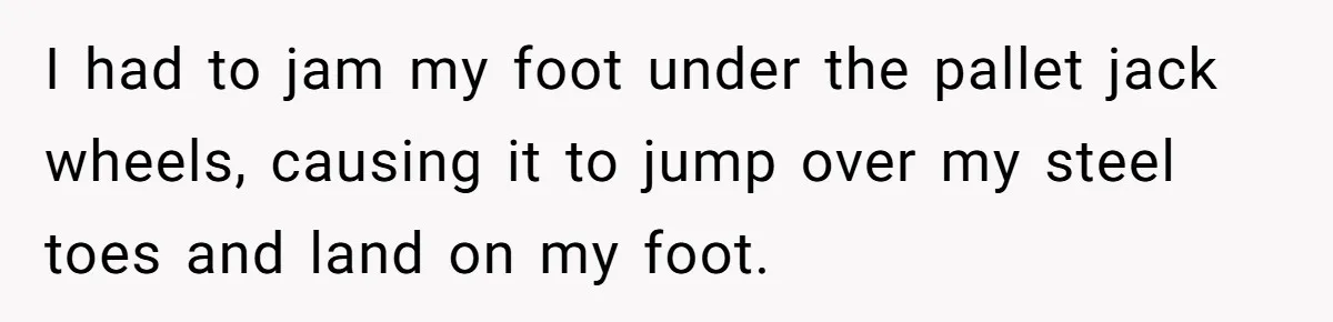 I had to jam my foot under the pallet jack wheels, causing it to jump over my steel toes and land on my foot.
