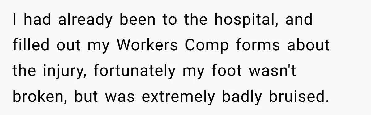 I had already been to the hospital, and filled out my Workers Comp forms about the injury, fortunately my foot wasn't broken, but was extremely badly bruised.