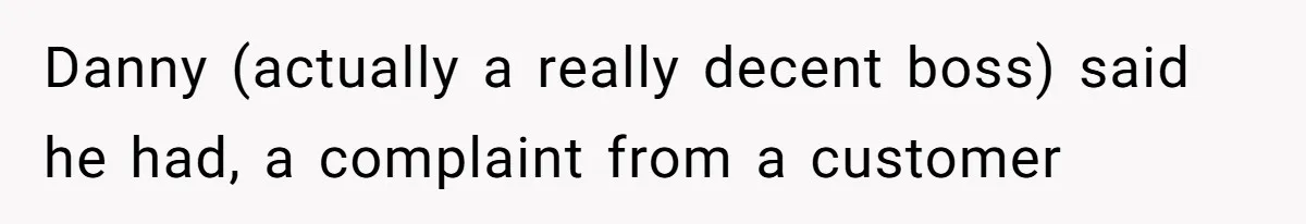 Danny (actually a really decent boss) said he had, a complaint from a customer