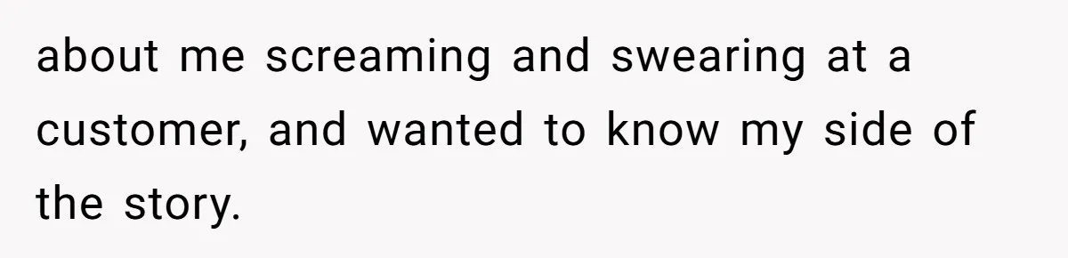 about me screaming and swearing at a customer, and wanted to know my side of the story.