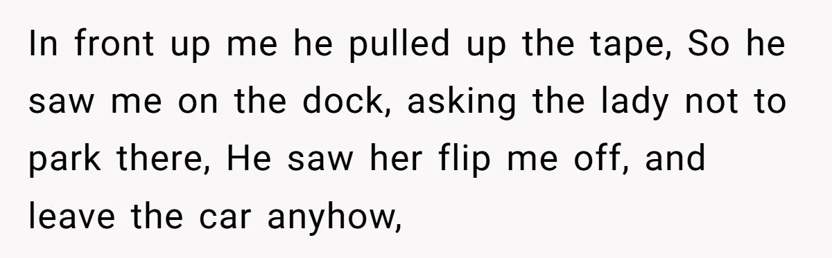 In front up me he pulled up the tape, So he saw me on the dock, asking the lady not to park there, He saw her flip me off, and...