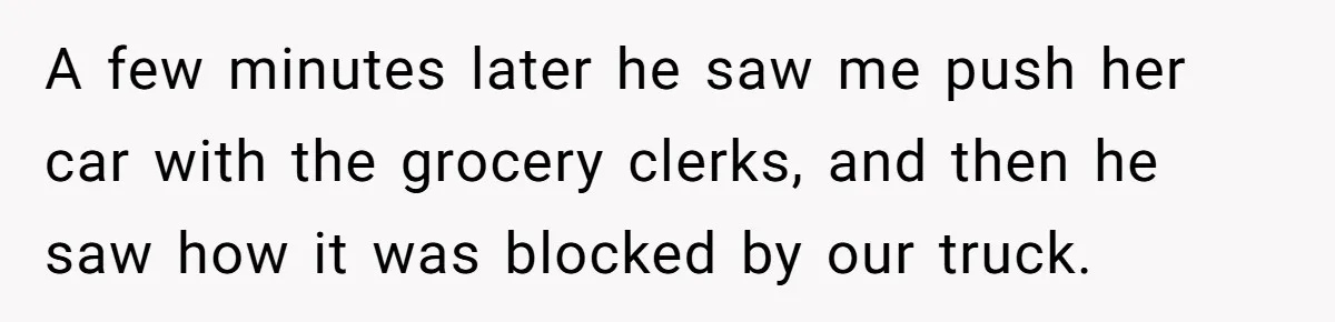 A few minutes later he saw me push her car with the grocery clerks, and then he saw how it was blocked by our truck.