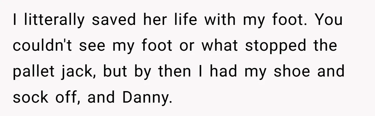I litterally saved her life with my foot. You couldn't see my foot or what stopped the pallet jack, but by then I had my shoe and sock off, and...