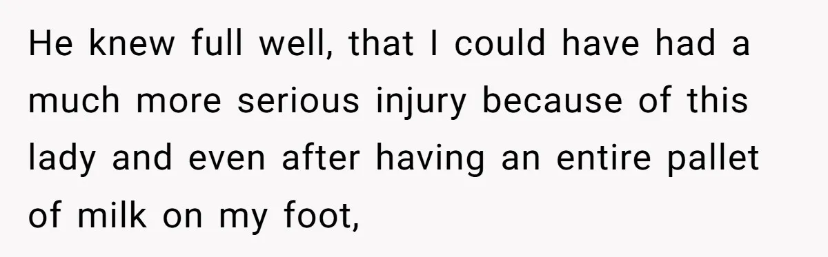 He knew full well, that I could have had a much more serious injury because of this lady and even after having an entire pallet of milk on my foot,