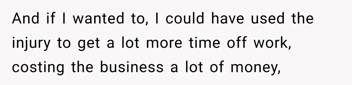 And if I wanted to, I could have used the injury to get a lot more time off work, costing the business a lot of money,
