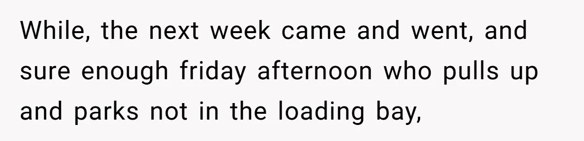 While, the next week came and went, and sure enough friday afternoon who pulls up and parks not in the loading bay,