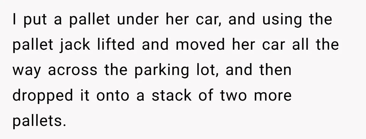 I put a pallet under her car, and using the pallet jack lifted and moved her car all the way across the parking lot, and then dropped it onto a...