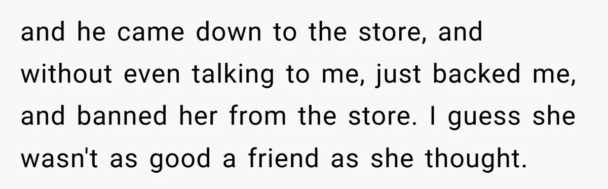 and he came down to the store, and without even talking to me, just backed me, and banned her from the store. I guess she wasn't as good a friend...