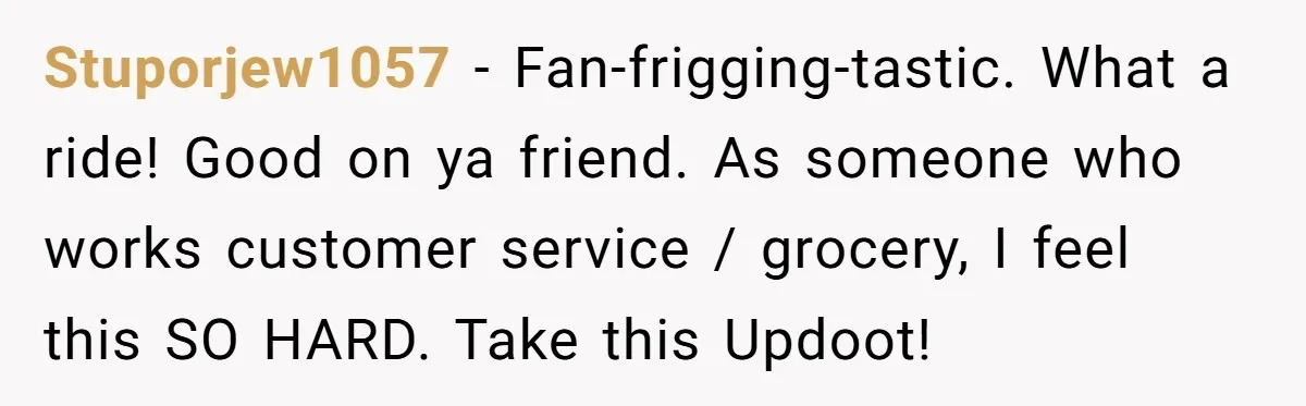 Stuporjew1057 − Fan-frigging-tastic. What a ride! Good on ya friend. As someone who works customer service / grocery, I feel this SO HARD. Take this Updoot!