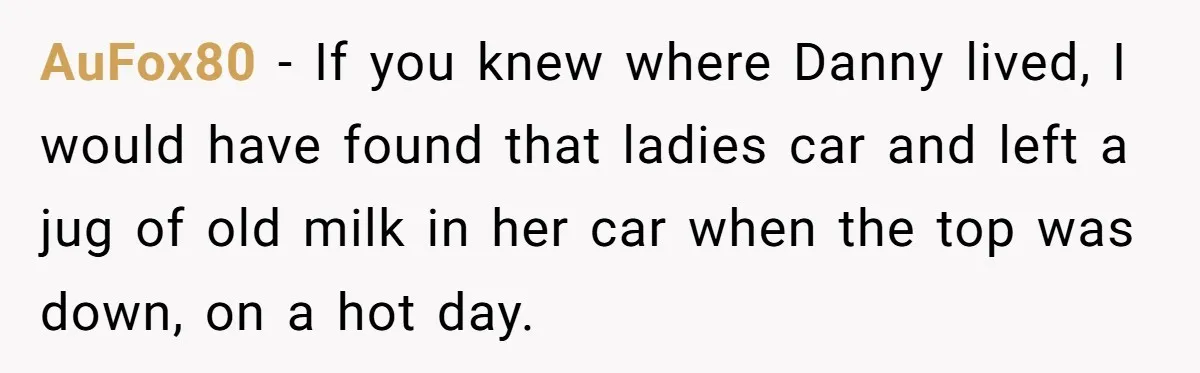 AuFox80 − If you knew where Danny lived, I would have found that ladies car and left a jug of old milk in her car when the top was down,...
