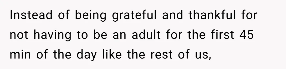 Instead of being grateful and thankful for not having to be an adult for the first 45 min of the day like the rest of us,