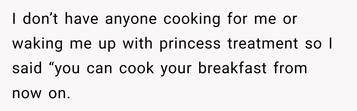I don’t have anyone cooking for me or waking me up with princess treatment so I said “you can cook your breakfast from now on.