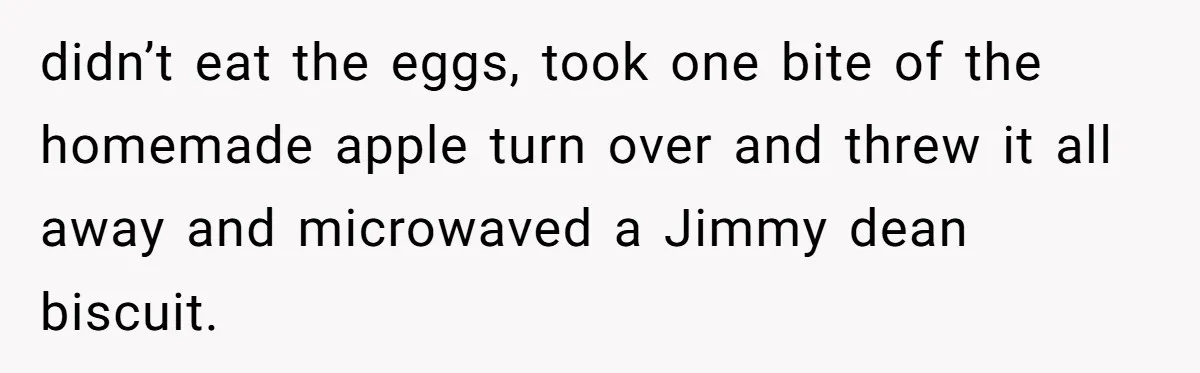 didn’t eat the eggs, took one bite of the homemade apple turn over and threw it all away and microwaved a Jimmy dean biscuit.
