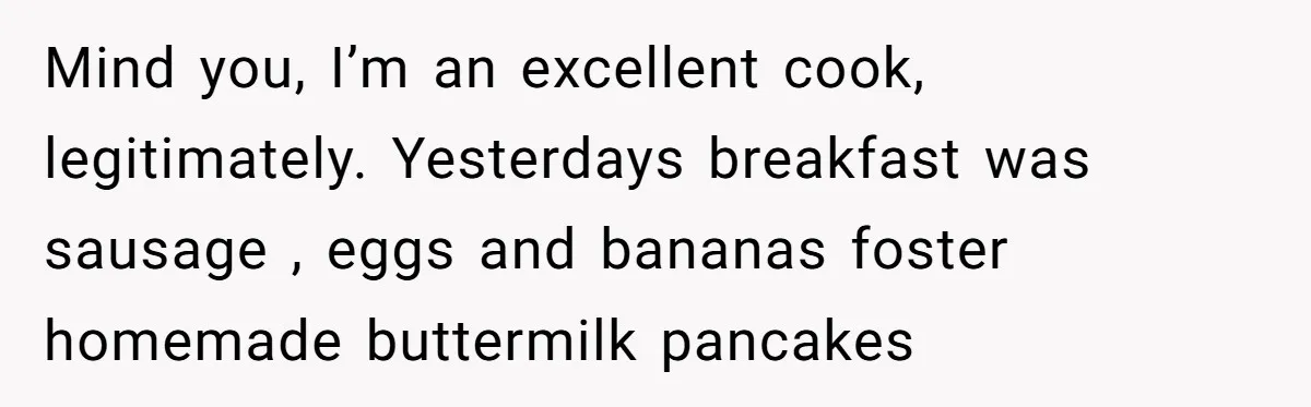 Mind you, I’m an excellent cook, legitimately. Yesterdays breakfast was sausage , eggs and bananas foster homemade buttermilk pancakes