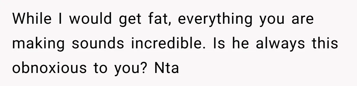While I would get fat, everything you are making sounds incredible. Is he always this obnoxious to you? Nta
