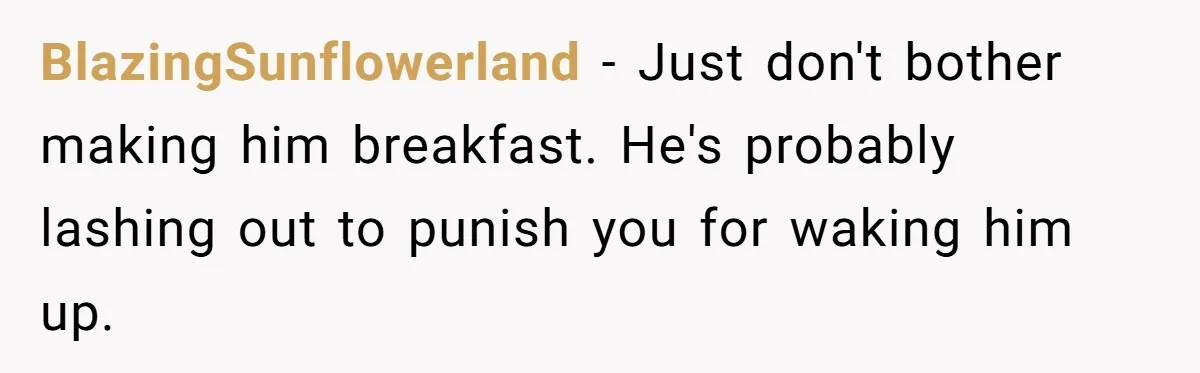 BlazingSunflowerland − Just don't bother making him breakfast. He's probably lashing out to punish you for waking him up.
