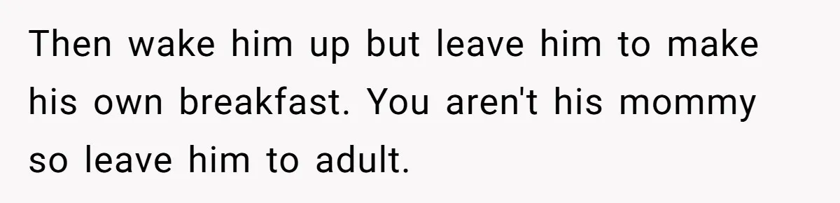 Then wake him up but leave him to make his own breakfast. You aren't his mommy so leave him to adult.