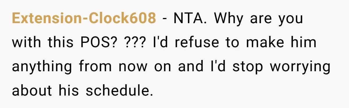 Extension-Clock608 − NTA. Why are you with this POS? ??? I'd refuse to make him anything from now on and I'd stop worrying about his schedule.