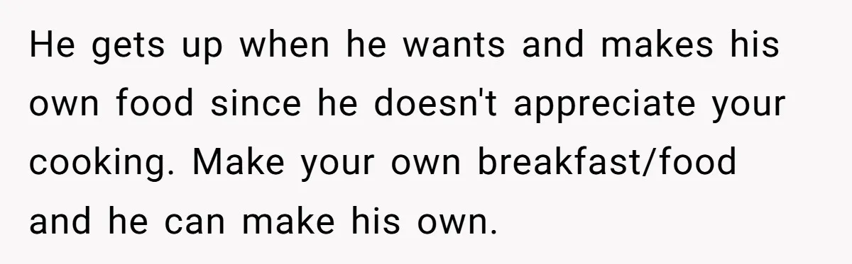 He gets up when he wants and makes his own food since he doesn't appreciate your cooking. Make your own breakfast/food and he can make his own.