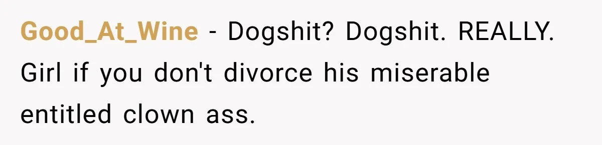 Good_At_Wine − Dogshit? Dogshit. REALLY. Girl if you don't divorce his miserable entitled clown ass.
