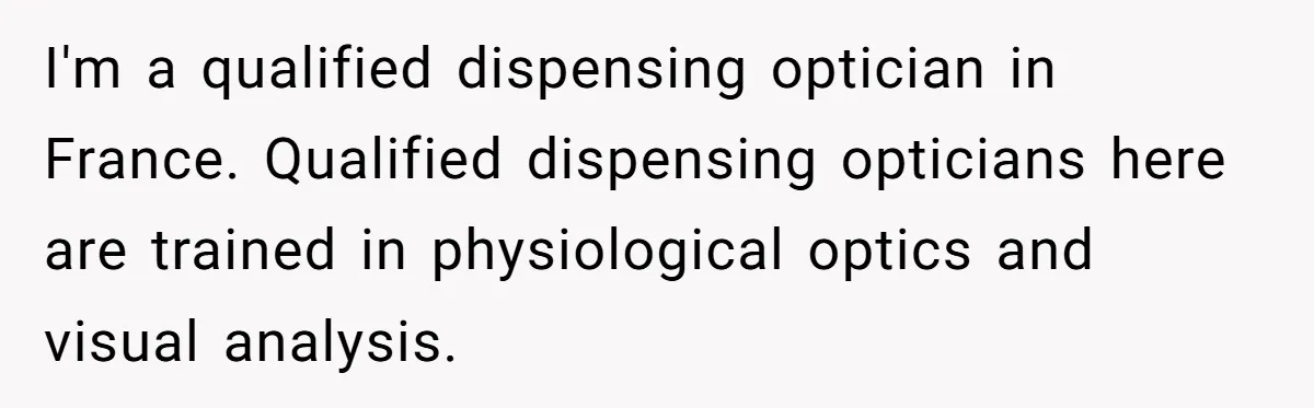 I'm a qualified dispensing optician in France. Qualified dispensing opticians here are trained in physiological optics and visual analysis.