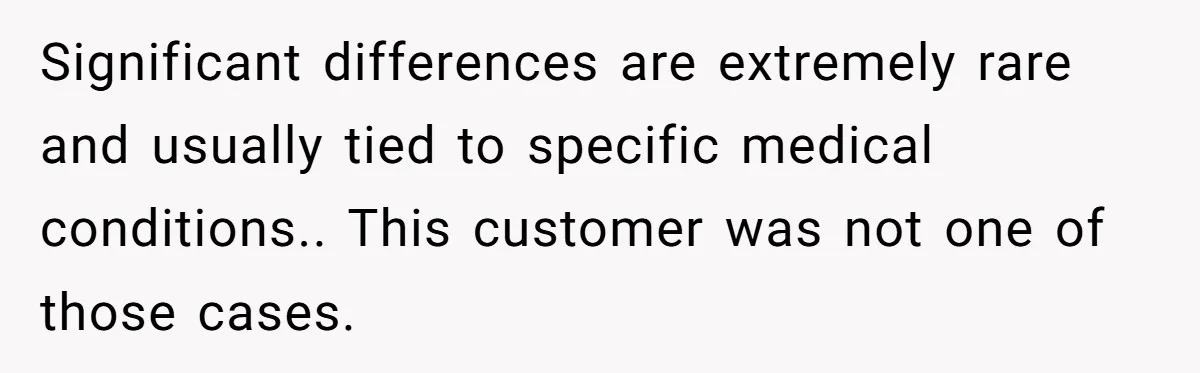 Significant differences are extremely rare and usually tied to specific medical conditions.. This customer was not one of those cases.