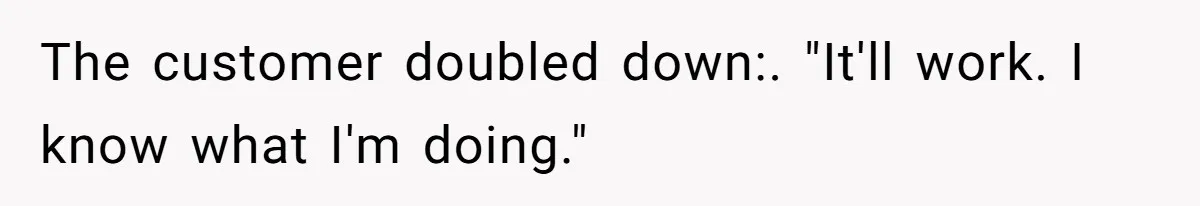 The customer doubled down:. "It'll work. I know what I'm doing."