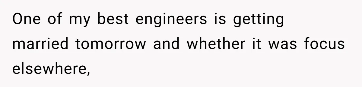 One of my best engineers is getting married tomorrow and whether it was focus elsewhere,