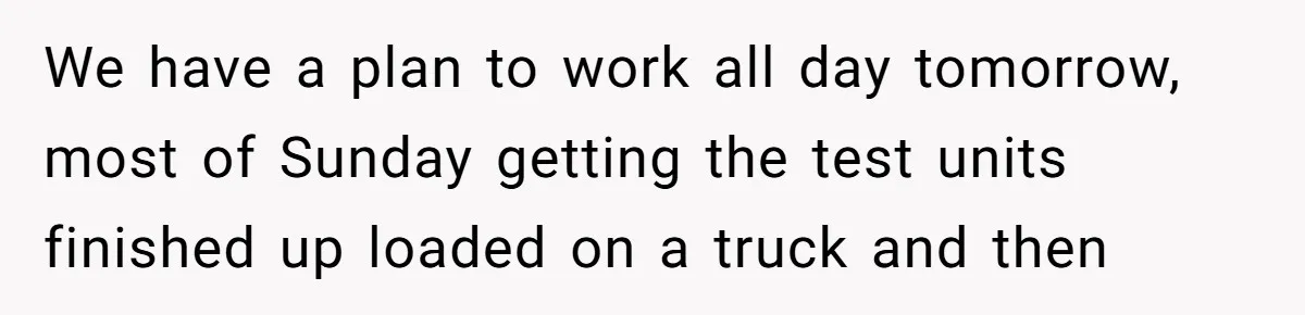 We have a plan to work all day tomorrow, most of Sunday getting the test units finished up loaded on a truck and then