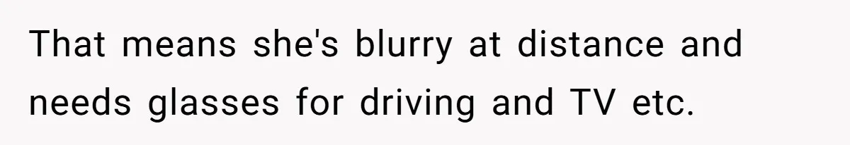 That means she's blurry at distance and needs glasses for driving and TV etc.