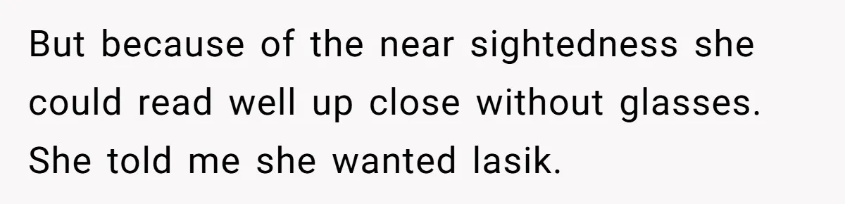 But because of the near sightedness she could read well up close without glasses. She told me she wanted lasik.