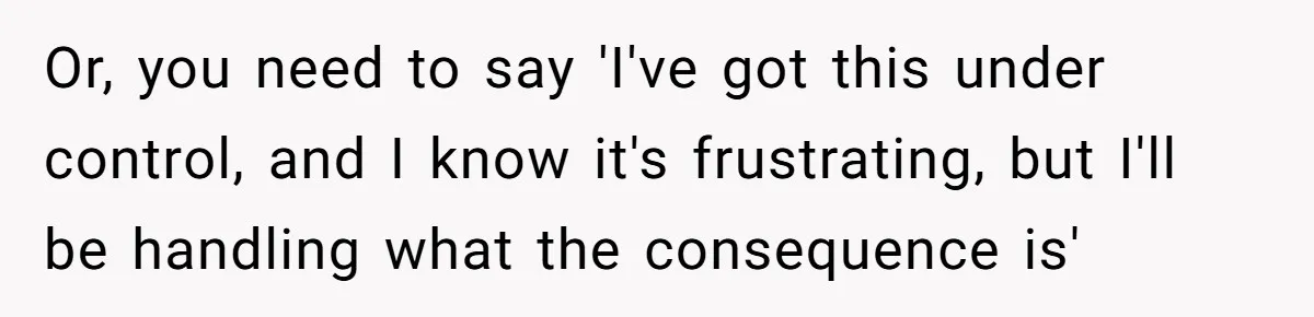 Or, you need to say 'I've got this under control, and I know it's frustrating, but I'll be handling what the consequence is'