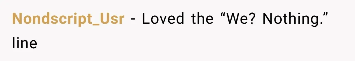 Nondscript_Usr − Loved the “We? Nothing.” line