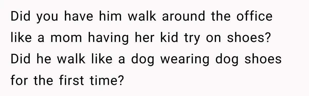 Did you have him walk around the office like a mom having her kid try on shoes? Did he walk like a dog wearing dog shoes for the first time?