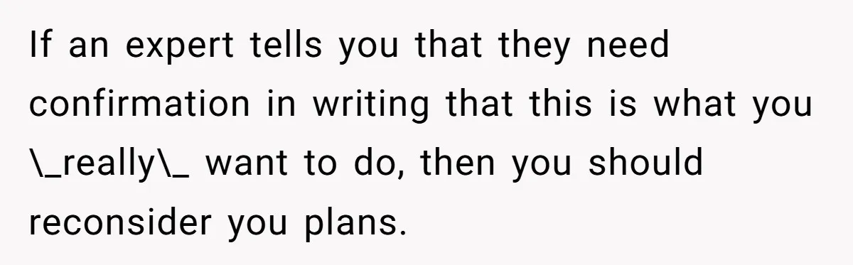 If an expert tells you that they need confirmation in writing that this is what you \_really\_ want to do, then you should reconsider you plans.