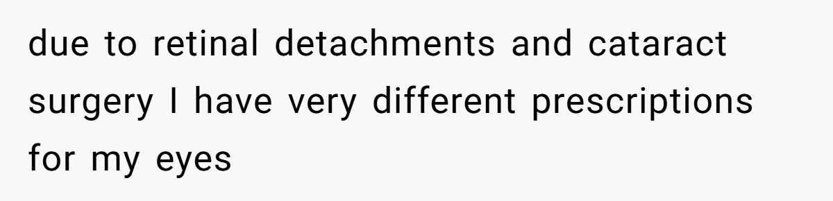 due to retinal detachments and cataract surgery I have very different prescriptions for my eyes
