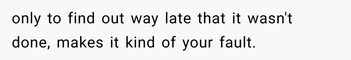 only to find out way late that it wasn't done, makes it kind of your fault.