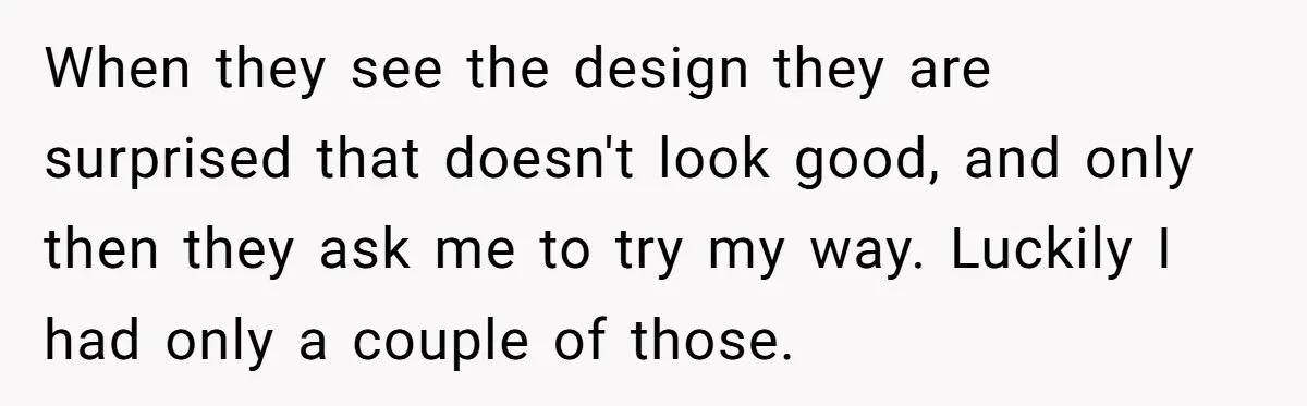 When they see the design they are surprised that doesn't look good, and only then they ask me to try my way. Luckily I had only a couple of those.