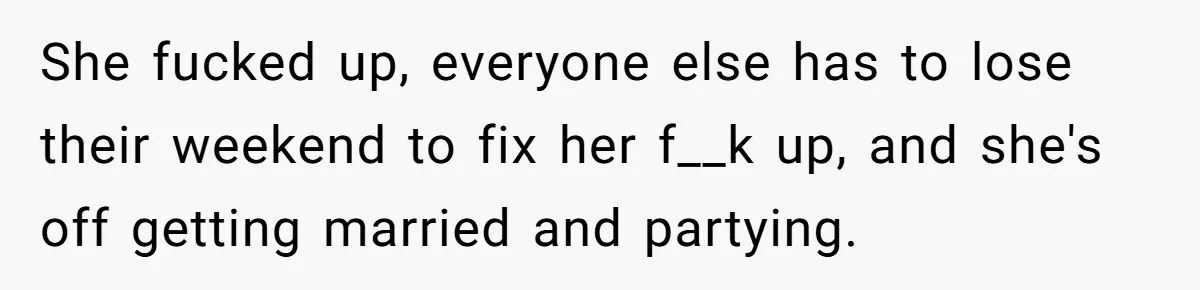 She fucked up, everyone else has to lose their weekend to fix her f__k up, and she's off getting married and partying.
