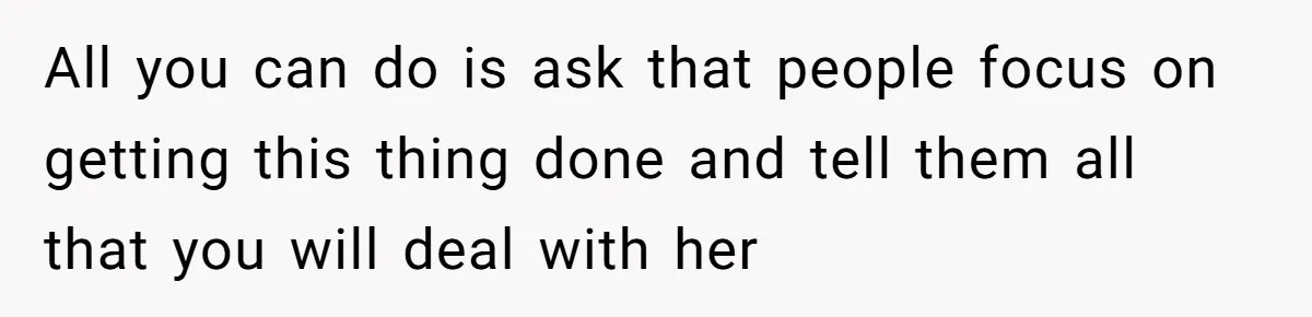 All you can do is ask that people focus on getting this thing done and tell them all that you will deal with her
