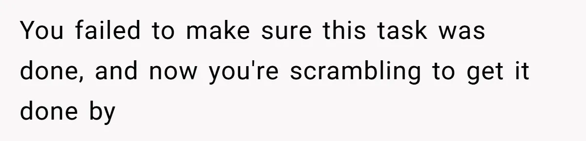 You failed to make sure this task was done, and now you're scrambling to get it done by