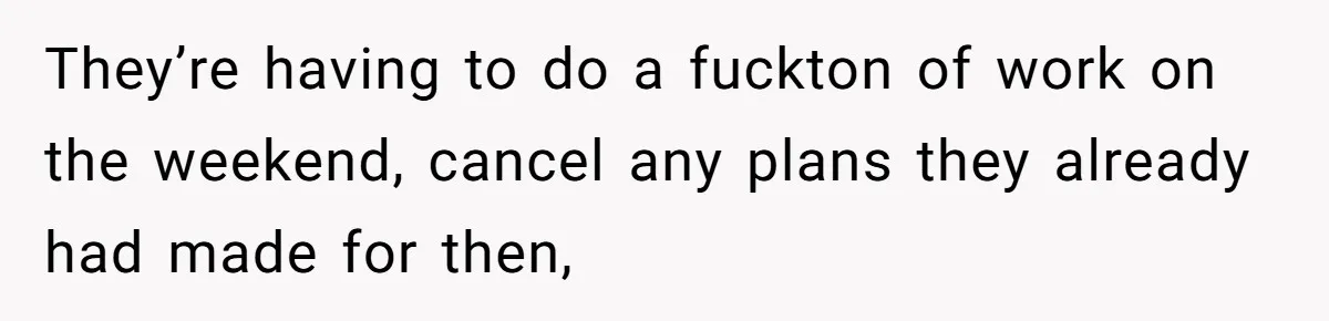 They’re having to do a fuckton of work on the weekend, cancel any plans they already had made for then,